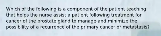 Which of the following is a component of the patient teaching that helps the nurse assist a patient following treatment for cancer of the prostate gland to manage and minimize the possibility of a recurrence of the primary cancer or metastasis?