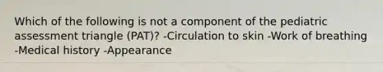 Which of the following is not a component of the pediatric assessment triangle (PAT)? -Circulation to skin -Work of breathing -Medical history -Appearance