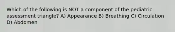 Which of the following is NOT a component of the pediatric assessment triangle? A) Appearance B) Breathing C) Circulation D) Abdomen