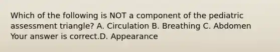 Which of the following is NOT a component of the pediatric assessment​ triangle? A. Circulation B. Breathing C. Abdomen Your answer is correct.D. Appearance