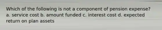 Which of the following is not a component of pension expense? a. service cost b. amount funded c. interest cost d. expected return on plan assets