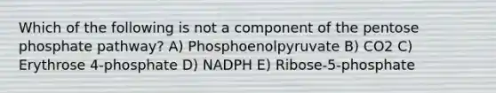 Which of the following is not a component of the pentose phosphate pathway? A) Phosphoenolpyruvate B) CO2 C) Erythrose 4-phosphate D) NADPH E) Ribose-5-phosphate