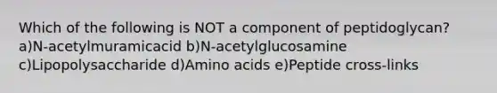 Which of the following is NOT a component of peptidoglycan? a)N-acetylmuramicacid b)N-acetylglucosamine c)Lipopolysaccharide d)Amino acids e)Peptide cross-links