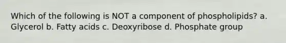 Which of the following is NOT a component of phospholipids? a. Glycerol b. Fatty acids c. Deoxyribose d. Phosphate group