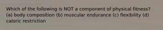 Which of the following is NOT a component of physical fitness? (a) body composition (b) muscular endurance (c) flexibility (d) caloric restriction