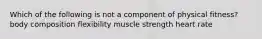 Which of the following is not a component of physical fitness? body composition flexibility muscle strength heart rate