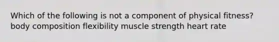 Which of the following is not a component of physical fitness? body composition flexibility muscle strength heart rate