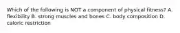 Which of the following is NOT a component of physical fitness? A. flexibility B. strong muscles and bones C. body composition D. caloric restriction