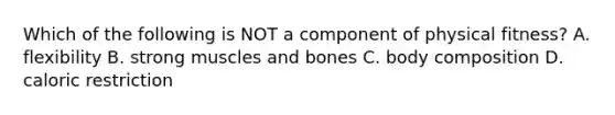 Which of the following is NOT a component of physical fitness? A. flexibility B. strong muscles and bones C. body composition D. caloric restriction