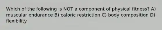 Which of the following is NOT a component of physical fitness? A) muscular endurance B) caloric restriction C) body composition D) flexibility