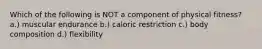 Which of the following is NOT a component of physical fitness? a.) muscular endurance b.) caloric restriction c.) body composition d.) flexibility