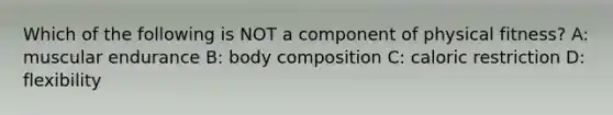 Which of the following is NOT a component of physical fitness? A: muscular endurance B: body composition C: caloric restriction D: flexibility