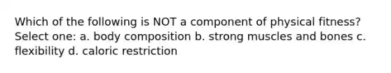 Which of the following is NOT a component of physical fitness? Select one: a. body composition b. strong muscles and bones c. flexibility d. caloric restriction