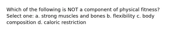 Which of the following is NOT a component of physical fitness? Select one: a. strong muscles and bones b. flexibility c. body composition d. caloric restriction