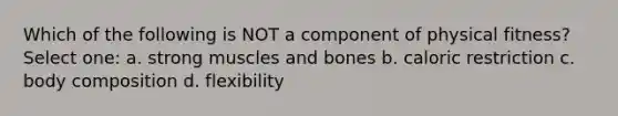 Which of the following is NOT a component of physical fitness? Select one: a. strong muscles and bones b. caloric restriction c. body composition d. flexibility