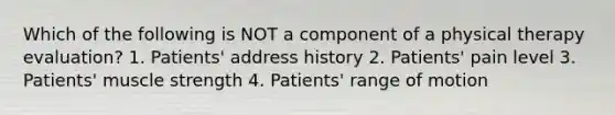 Which of the following is NOT a component of a physical therapy evaluation? 1. Patients' address history 2. Patients' pain level 3. Patients' muscle strength 4. Patients' range of motion