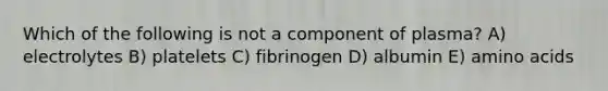 Which of the following is not a component of plasma? A) electrolytes B) platelets C) fibrinogen D) albumin E) <a href='https://www.questionai.com/knowledge/k9gb720LCl-amino-acids' class='anchor-knowledge'>amino acids</a>