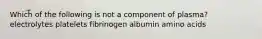 Which of the following is not a component of plasma? electrolytes platelets fibrinogen albumin amino acids