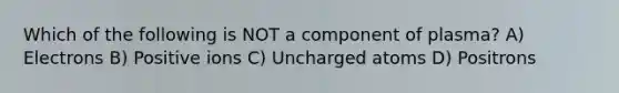 Which of the following is NOT a component of plasma? A) Electrons B) Positive ions C) Uncharged atoms D) Positrons