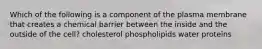 Which of the following is a component of the plasma membrane that creates a chemical barrier between the inside and the outside of the cell? cholesterol phospholipids water proteins