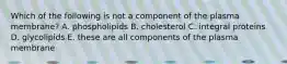 Which of the following is not a component of the plasma membrane? A. phospholipids B. cholesterol C. integral proteins D. glycolipids E. these are all components of the plasma membrane