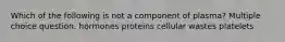 Which of the following is not a component of plasma? Multiple choice question. hormones proteins cellular wastes platelets