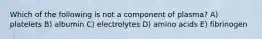 Which of the following is not a component of plasma? A) platelets B) albumin C) electrolytes D) amino acids E) fibrinogen