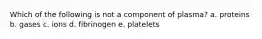 Which of the following is not a component of plasma? a. proteins b. gases c. ions d. fibrinogen e. platelets