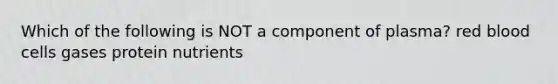 Which of the following is NOT a component of plasma? red blood cells gases protein nutrients