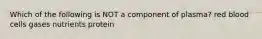 Which of the following is NOT a component of plasma? red blood cells gases nutrients protein