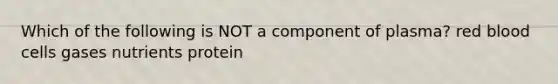 Which of the following is NOT a component of plasma? red blood cells gases nutrients protein