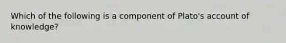 Which of the following is a component of Plato's account of knowledge?