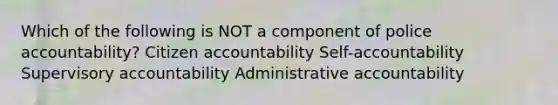 Which of the following is NOT a component of police accountability? Citizen accountability Self-accountability Supervisory accountability Administrative accountability