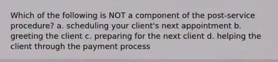 Which of the following is NOT a component of the post-service procedure? a. scheduling your client's next appointment b. greeting the client c. preparing for the next client d. helping the client through the payment process