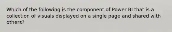 Which of the following is the component of Power BI that is a collection of visuals displayed on a single page and shared with others?