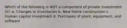 Which of the following is NOT a component of private investment (I)? a. Changes in inventories b. New home construction c. Human capital investment d. Purchases of plant, equipment, and software