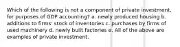 Which of the following is not a component of private investment, for purposes of GDP accounting? a. newly produced housing b. additions to firms' stock of inventories c. purchases by firms of used machinery d. newly built factories e. All of the above are examples of private investment.