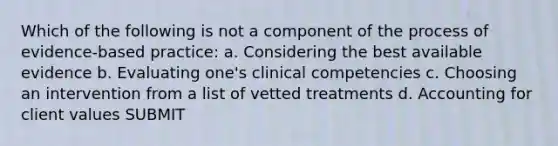 Which of the following is not a component of the process of evidence-based practice: a. Considering the best available evidence b. Evaluating one's clinical competencies c. Choosing an intervention from a list of vetted treatments d. Accounting for client values SUBMIT