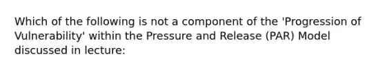 Which of the following is not a component of the 'Progression of Vulnerability' within the Pressure and Release (PAR) Model discussed in lecture: