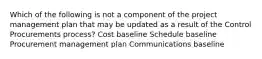 Which of the following is not a component of the project management plan that may be updated as a result of the Control Procurements process? Cost baseline Schedule baseline Procurement management plan Communications baseline