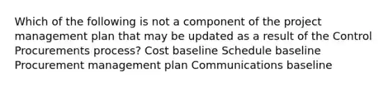 Which of the following is not a component of the project management plan that may be updated as a result of the Control Procurements process? Cost baseline Schedule baseline Procurement management plan Communications baseline