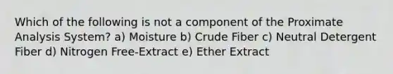 Which of the following is not a component of the Proximate Analysis System? a) Moisture b) Crude Fiber c) Neutral Detergent Fiber d) Nitrogen Free-Extract e) Ether Extract