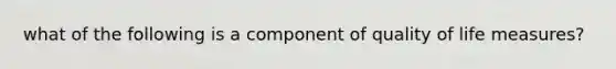 what of the following is a component of quality of life measures?