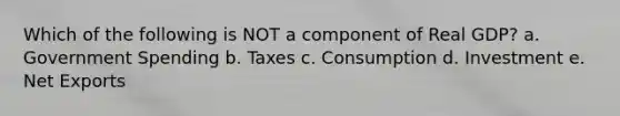 Which of the following is NOT a component of Real GDP? a. Government Spending b. Taxes c. Consumption d. Investment e. Net Exports