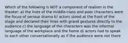 Which of the following is NOT a component of realism in the theater: a) the lives of the middle-class and poor characters were the focus of serious drama b) actors stood at the front of the stage and declared their lines with grand gestures directly to the audience c) the language of the characters was the informal language of the workplace and the home d) actors had to speak to each other conversationally as if the audience were not there