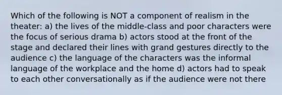 Which of the following is NOT a component of realism in the theater: a) the lives of the middle-class and poor characters were the focus of serious drama b) actors stood at the front of the stage and declared their lines with grand gestures directly to the audience c) the language of the characters was the informal language of the workplace and the home d) actors had to speak to each other conversationally as if the audience were not there