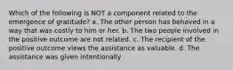 Which of the following is NOT a component related to the emergence of gratitude? a. The other person has behaved in a way that was costly to him or her. b. The two people involved in the positive outcome are not related. c. The recipient of the positive outcome views the assistance as valuable. d. The assistance was given intentionally