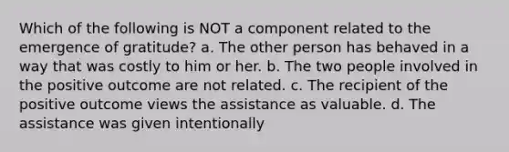 Which of the following is NOT a component related to the emergence of gratitude? a. The other person has behaved in a way that was costly to him or her. b. The two people involved in the positive outcome are not related. c. The recipient of the positive outcome views the assistance as valuable. d. The assistance was given intentionally