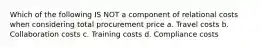 Which of the following IS NOT a component of relational costs when considering total procurement price a. Travel costs b. Collaboration costs c. Training costs d. Compliance costs