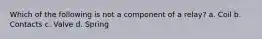 Which of the following is not a component of a relay? a. Coil b. Contacts c. Valve d. Spring